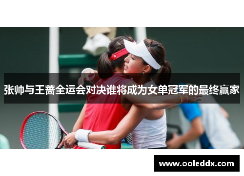 张帅与王蔷全运会对决谁将成为女单冠军的最终赢家
